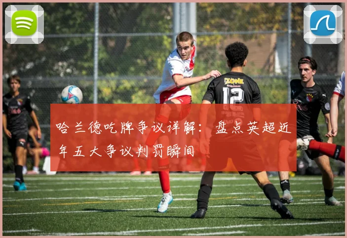 哈兰德吃牌争议详解：盘点英超近年五大争议判罚瞬间