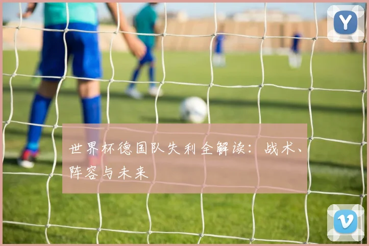 世界杯德国队失利全解读：战术、阵容与未来