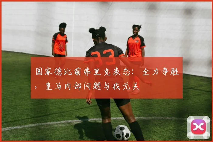 国家德比前弗里克表态:全力争胜,皇马内部问题与我无关