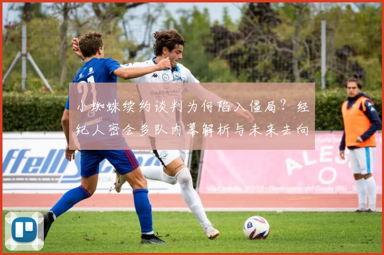 小蜘蛛续约谈判为何陷入僵局?经纪人密会多队内幕解析与未来去向预测