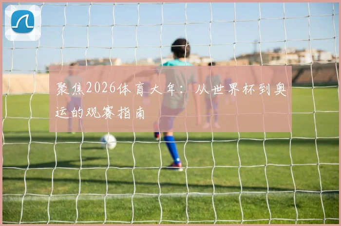 聚焦2026体育大年：从世界杯到奥运的观赛指南