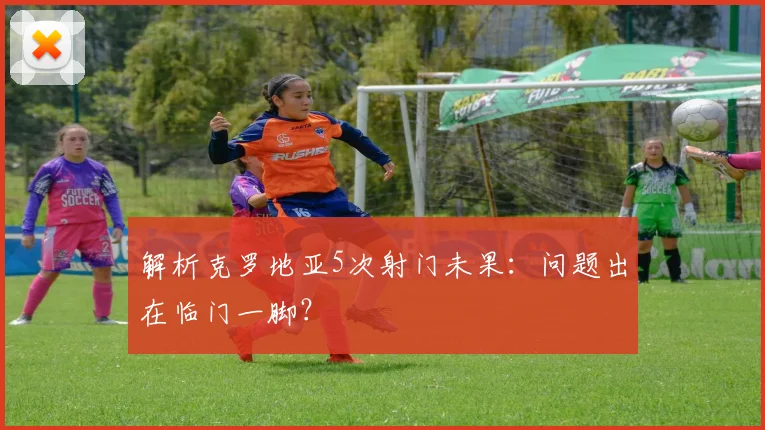解析克罗地亚5次射门未果：问题出在临门一脚？