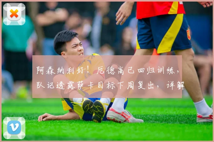 阿森纳利好！厄德高已回归训练，队记透露萨卡目标下周复出，详解两人对2026赛季枪手进攻端关键性