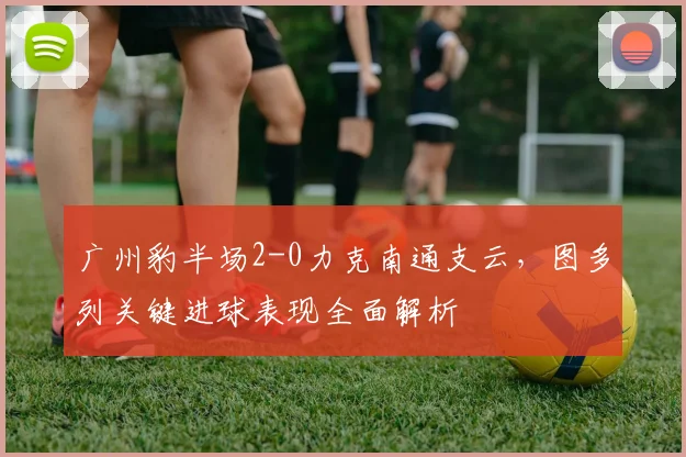 广州豹半场2-0力克南通支云，图多列关键进球表现全面解析