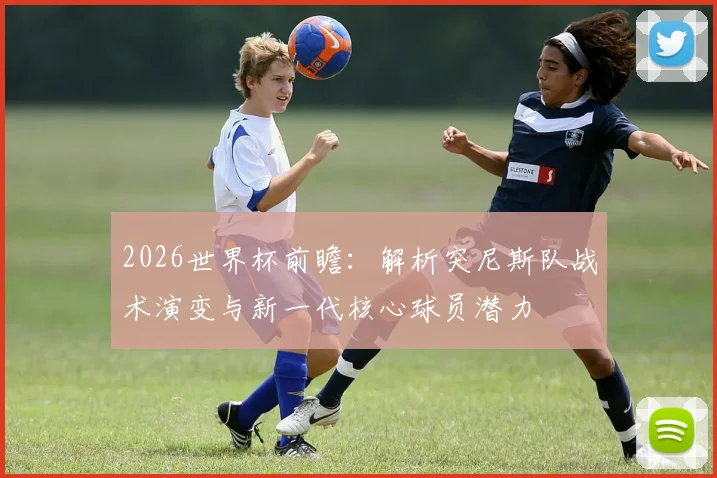 2026世界杯前瞻：解析突尼斯队战术演变与新一代核心球员潜力