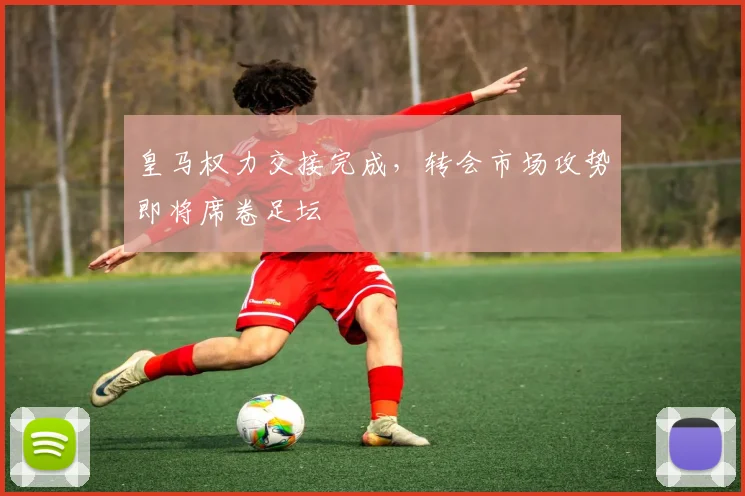 皇马权力交接完成,转会市场攻势即将席卷足坛