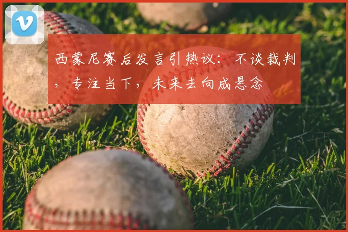 西蒙尼赛后发言引热议：不谈裁判，专注当下，未来去向成悬念