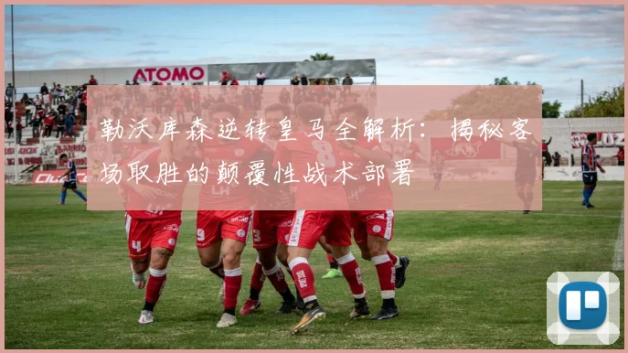 勒沃库森逆转皇马全解析：揭秘客场取胜的颠覆性战术部署